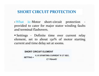 SHORT CIRCUIT PROTECTION
 What is:-Motor short-circuit protection -
provided to cater for major stator winding faults
and terminal flashovers.
 Settings - Definite time over current relay
element, set to about 130% of motor starting
current and time delay set at 100ms.
 What is:-Motor short-circuit protection -
provided to cater for major stator winding faults
and terminal flashovers.
 Settings - Definite time over current relay
element, set to about 130% of motor starting
current and time delay set at 100ms.
 