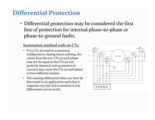 Differential Protection
• Differential protection may be considered the first
line of protection for internal phase-to-phase or
phase-to-ground faults.
Summation method with six CTs:
• If six CTs are used in a summing
configuration, during motor starting, the
values from the two CTs on each phase
may not be equal as the CTs are not
perfectly identical and asymmetrical
currents may cause the CTs on each phase
to have different outputs.
• The running differential delay can then be
fine tuned to an application such that it
responds very fast and is sensitive to low
differential current levels.
Summation method with six CTs:
• If six CTs are used in a summing
configuration, during motor starting, the
values from the two CTs on each phase
may not be equal as the CTs are not
perfectly identical and asymmetrical
currents may cause the CTs on each phase
to have different outputs.
• The running differential delay can then be
fine tuned to an application such that it
responds very fast and is sensitive to low
differential current levels.
 