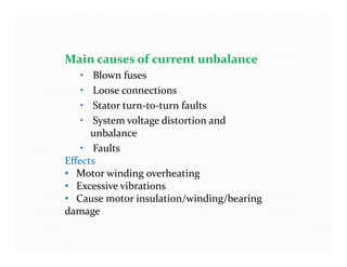 Main causes of current unbalance
• Blown fuses
• Loose connections
• Stator turn-to-turn faults
• System voltage distortion and
unbalance
• Faults
Effects
• Motor winding overheating
• Excessive vibrations
• Cause motor insulation/winding/bearing
damage
Main causes of current unbalance
• Blown fuses
• Loose connections
• Stator turn-to-turn faults
• System voltage distortion and
unbalance
• Faults
Effects
• Motor winding overheating
• Excessive vibrations
• Cause motor insulation/winding/bearing
damage
 