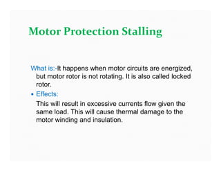 What is:-It happens when motor circuits are energized,
but motor rotor is not rotating. It is also called locked
rotor.
 Effects:
This will result in excessive currents flow given the
same load. This will cause thermal damage to the
motor winding and insulation.
Motor Protection Stalling
What is:-It happens when motor circuits are energized,
but motor rotor is not rotating. It is also called locked
rotor.
 Effects:
This will result in excessive currents flow given the
same load. This will cause thermal damage to the
motor winding and insulation.
 