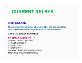 CURRENT RELAYS
IDMT RELAYS :
These relays have inverse characteristic and the operating
time decreases as the magnitude of current increases.
GENERAL RELAY EQUATION :
t = TMS X K/((I/In)^n – 1)
t = RELAY OPERATING TIME
I = FAULT CURRENT
n = CONSTANT
K = CONSTANT
In = RELAY PLUG SETTING ( PICK UP )
TMS = TIME MULTIPLIER SETTING
IDMT RELAYS :
These relays have inverse characteristic and the operating
time decreases as the magnitude of current increases.
GENERAL RELAY EQUATION :
t = TMS X K/((I/In)^n – 1)
t = RELAY OPERATING TIME
I = FAULT CURRENT
n = CONSTANT
K = CONSTANT
In = RELAY PLUG SETTING ( PICK UP )
TMS = TIME MULTIPLIER SETTING
 
