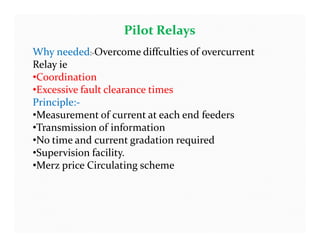 Pilot Relays
Why needed:-Overcome diffculties of overcurrent
Relay ie
•Coordination
•Excessive fault clearance times
Principle:-
•Measurement of current at each end feeders
•Transmission of information
•No time and current gradation required
•Supervision facility.
•Merz price Circulating scheme
Why needed:-Overcome diffculties of overcurrent
Relay ie
•Coordination
•Excessive fault clearance times
Principle:-
•Measurement of current at each end feeders
•Transmission of information
•No time and current gradation required
•Supervision facility.
•Merz price Circulating scheme
 