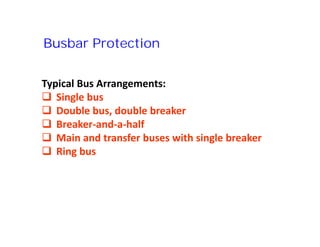 Busbar Protection
Typical Bus Arrangements:
 Single bus
 Double bus, double breaker
 Breaker-and-a-half
 Main and transfer buses with single breaker
 Ring bus
Typical Bus Arrangements:
 Single bus
 Double bus, double breaker
 Breaker-and-a-half
 Main and transfer buses with single breaker
 Ring bus
 