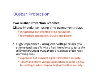 Two Busbar Protection Schemes:
Low Impedance - using time overcurrent relays
 inexpensive but affected by CT saturation.
 low voltage application; 34.5kV and below
• High Impedance - using overvoltage relays (this
scheme loads the CTs with a high impedance to force the
differential current through the CTs instead of the relay
operating coil.)
 expensive but provides higher protection security.
 115kV and above voltage application or some 34.5kV
bus voltages which require high protection security.
Busbar Protection
Two Busbar Protection Schemes:
Low Impedance - using time overcurrent relays
 inexpensive but affected by CT saturation.
 low voltage application; 34.5kV and below
• High Impedance - using overvoltage relays (this
scheme loads the CTs with a high impedance to force the
differential current through the CTs instead of the relay
operating coil.)
 expensive but provides higher protection security.
 115kV and above voltage application or some 34.5kV
bus voltages which require high protection security.
 