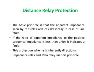 Distance Relay Protection
• The basic principle is that the apparent impedance
seen by the relay reduces drastically in case of line
fault.
• If the ratio of apparent impedance to the positive
sequence impedance is less than unity, it indicates a
fault.
• This protection scheme is inherently directional.
• Impedance relay and Mho relay use this principle.
• The basic principle is that the apparent impedance
seen by the relay reduces drastically in case of line
fault.
• If the ratio of apparent impedance to the positive
sequence impedance is less than unity, it indicates a
fault.
• This protection scheme is inherently directional.
• Impedance relay and Mho relay use this principle.
 