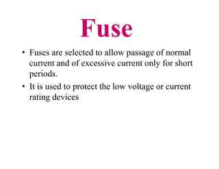 Fuse
• Fuses are selected to allow passage of normal
current and of excessive current only for short
periods.
• It is used to protect the low voltage or current
rating devices
• Fuses are selected to allow passage of normal
current and of excessive current only for short
periods.
• It is used to protect the low voltage or current
rating devices
 