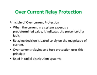 Over Current Relay Protection
Principle of Over current Protection
• When the current in a system exceeds a
predetermined value, it indicates the presence of a
fault.
• Relaying decision is based solely on the magnitude of
current.
• Over current relaying and fuse protection uses this
principle
• Used in radial distribution systems.
Principle of Over current Protection
• When the current in a system exceeds a
predetermined value, it indicates the presence of a
fault.
• Relaying decision is based solely on the magnitude of
current.
• Over current relaying and fuse protection uses this
principle
• Used in radial distribution systems.
 