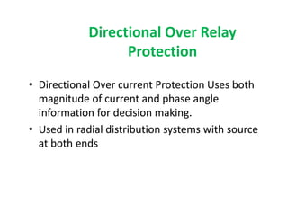 Directional Over Relay
Protection
• Directional Over current Protection Uses both
magnitude of current and phase angle
information for decision making.
• Used in radial distribution systems with source
at both ends
• Directional Over current Protection Uses both
magnitude of current and phase angle
information for decision making.
• Used in radial distribution systems with source
at both ends
 