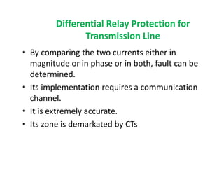 Differential Relay Protection for
Transmission Line
• By comparing the two currents either in
magnitude or in phase or in both, fault can be
determined.
• Its implementation requires a communication
channel.
• It is extremely accurate.
• Its zone is demarkated by CTs
• By comparing the two currents either in
magnitude or in phase or in both, fault can be
determined.
• Its implementation requires a communication
channel.
• It is extremely accurate.
• Its zone is demarkated by CTs
 