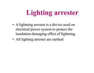 Lighting arrester
• A lightning arrester is a device used on
electrical power system to protect the
insulation damaging effect of lightning.
• All lighting arrester are earthed
• A lightning arrester is a device used on
electrical power system to protect the
insulation damaging effect of lightning.
• All lighting arrester are earthed
 