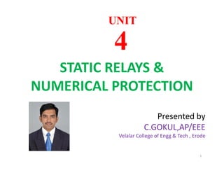 STATIC RELAYS &
NUMERICAL PROTECTION
UNITUNIT
44
STATIC RELAYS &
NUMERICAL PROTECTION
1
Presented by
C.GOKUL,AP/EEE
Velalar College of Engg & Tech , Erode
 