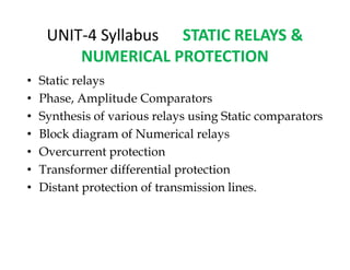 UNIT-4 Syllabus STATIC RELAYS &
NUMERICAL PROTECTION
• Static relays
• Phase, Amplitude Comparators
• Synthesis of various relays using Static comparators
• Block diagram of Numerical relays
• Overcurrent protection
• Transformer differential protection
• Distant protection of transmission lines.
• Static relays
• Phase, Amplitude Comparators
• Synthesis of various relays using Static comparators
• Block diagram of Numerical relays
• Overcurrent protection
• Transformer differential protection
• Distant protection of transmission lines.
 