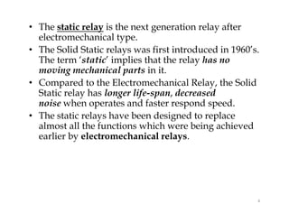 • The static relay is the next generation relay after
electromechanical type.
• The Solid Static relays was first introduced in 1960’s.
The term ‘static’ implies that the relay has no
moving mechanical parts in it.
• Compared to the Electromechanical Relay, the Solid
Static relay has longer life-span, decreased
noise when operates and faster respond speed.
• The static relays have been designed to replace
almost all the functions which were being achieved
earlier by electromechanical relays.
• The static relay is the next generation relay after
electromechanical type.
• The Solid Static relays was first introduced in 1960’s.
The term ‘static’ implies that the relay has no
moving mechanical parts in it.
• Compared to the Electromechanical Relay, the Solid
Static relay has longer life-span, decreased
noise when operates and faster respond speed.
• The static relays have been designed to replace
almost all the functions which were being achieved
earlier by electromechanical relays.
4
 
