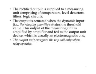 • The rectified output is supplied to a measuring
unit comprising of comparators, level detectors,
filters, logic circuits.
• The output is actuated when the dynamic input
(i.e., the relaying quantity) attains the threshold
value. This output of the measuring unit is
amplified by amplifier and fed to the output unit
device, which is usually an electromagnetic one.
• The output unit energizes the trip coil only when
relay operates.
• The rectified output is supplied to a measuring
unit comprising of comparators, level detectors,
filters, logic circuits.
• The output is actuated when the dynamic input
(i.e., the relaying quantity) attains the threshold
value. This output of the measuring unit is
amplified by amplifier and fed to the output unit
device, which is usually an electromagnetic one.
• The output unit energizes the trip coil only when
relay operates.
6
 