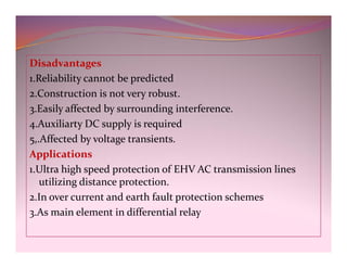 Disadvantages
1.Reliability cannot be predicted
2.Construction is not very robust.
3.Easily affected by surrounding interference.
4.Auxiliarty DC supply is required
5,.Affected by voltage transients.
Applications
1.Ultra high speed protection of EHV AC transmission lines
utilizing distance protection.
2.In over current and earth fault protection schemes
3.As main element in differential relay
Disadvantages
1.Reliability cannot be predicted
2.Construction is not very robust.
3.Easily affected by surrounding interference.
4.Auxiliarty DC supply is required
5,.Affected by voltage transients.
Applications
1.Ultra high speed protection of EHV AC transmission lines
utilizing distance protection.
2.In over current and earth fault protection schemes
3.As main element in differential relay
 