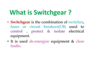 What is Switchgear ?
• Switchgear is the combination of switches,
fuses or circuit breakers(CB) used to
control , protect & isolate electrical
equipment.
• It is used de-energize equipment & clear
faults.
• Switchgear is the combination of switches,
fuses or circuit breakers(CB) used to
control , protect & isolate electrical
equipment.
• It is used de-energize equipment & clear
faults.
 