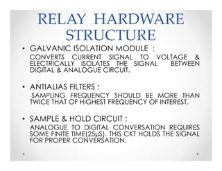 RELAY HARDWARERELAY HARDWARE
STRUCTURESTRUCTURE
• GALVANIC ISOLATION MODULE :
CONVERTS CURRENT SIGNAL TO VOLTAGE &
ELECTRICALLY ISOLATES THE SIGNAL BETWEEN
DIGITAL & ANALOGUE CIRCUIT.
• ANTIALIAS FILTERS :
SAMPLING FREQUENCY SHOULD BE MORE THAN
TWICE THAT OF HIGHEST FREQUENCY OF INTEREST.
• SAMPLE & HOLD CIRCUIT :
ANALOGUE TO DIGITAL CONVERSATION REQUIRES
SOME FINITE TIME(25µS). THIS CKT HOLDS THE SIGNAL
FOR PROPER CONVERSATION.
• GALVANIC ISOLATION MODULE :
CONVERTS CURRENT SIGNAL TO VOLTAGE &
ELECTRICALLY ISOLATES THE SIGNAL BETWEEN
DIGITAL & ANALOGUE CIRCUIT.
• ANTIALIAS FILTERS :
SAMPLING FREQUENCY SHOULD BE MORE THAN
TWICE THAT OF HIGHEST FREQUENCY OF INTEREST.
• SAMPLE & HOLD CIRCUIT :
ANALOGUE TO DIGITAL CONVERSATION REQUIRES
SOME FINITE TIME(25µS). THIS CKT HOLDS THE SIGNAL
FOR PROPER CONVERSATION.
 