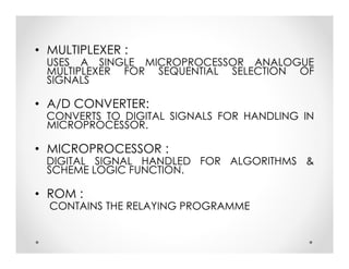 • MULTIPLEXER :
USES A SINGLE MICROPROCESSOR ANALOGUE
MULTIPLEXER FOR SEQUENTIAL SELECTION OF
SIGNALS
• A/D CONVERTER:
CONVERTS TO DIGITAL SIGNALS FOR HANDLING IN
MICROPROCESSOR.
• MICROPROCESSOR :
DIGITAL SIGNAL HANDLED FOR ALGORITHMS &
SCHEME LOGIC FUNCTION.
• ROM :
CONTAINS THE RELAYING PROGRAMME
• MULTIPLEXER :
USES A SINGLE MICROPROCESSOR ANALOGUE
MULTIPLEXER FOR SEQUENTIAL SELECTION OF
SIGNALS
• A/D CONVERTER:
CONVERTS TO DIGITAL SIGNALS FOR HANDLING IN
MICROPROCESSOR.
• MICROPROCESSOR :
DIGITAL SIGNAL HANDLED FOR ALGORITHMS &
SCHEME LOGIC FUNCTION.
• ROM :
CONTAINS THE RELAYING PROGRAMME
 