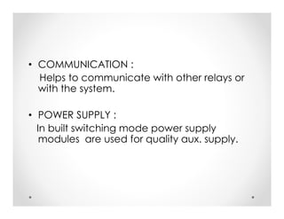 • COMMUNICATION :
Helps to communicate with other relays or
with the system.
• POWER SUPPLY :
In built switching mode power supply
modules are used for quality aux. supply.
• COMMUNICATION :
Helps to communicate with other relays or
with the system.
• POWER SUPPLY :
In built switching mode power supply
modules are used for quality aux. supply.
 