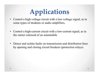 ApplicationsApplications
• Control a high-voltage circuit with a low-voltage signal, as in
some types of modems or audio amplifiers,
• Control a high-current circuit with a low-current signal, as in
the starter solenoid of an automobile
• Detect and isolate faults on transmission and distribution lines
by opening and closing circuit breakers (protection relays)
• Control a high-voltage circuit with a low-voltage signal, as in
some types of modems or audio amplifiers,
• Control a high-current circuit with a low-current signal, as in
the starter solenoid of an automobile
• Detect and isolate faults on transmission and distribution lines
by opening and closing circuit breakers (protection relays)
 