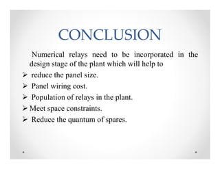 CONCLUSIONCONCLUSION
Numerical relays need to be incorporated in the
design stage of the plant which will help to
 reduce the panel size.
 Panel wiring cost.
 Population of relays in the plant.
 Meet space constraints.
 Reduce the quantum of spares.
Numerical relays need to be incorporated in the
design stage of the plant which will help to
 reduce the panel size.
 Panel wiring cost.
 Population of relays in the plant.
 Meet space constraints.
 Reduce the quantum of spares.
 