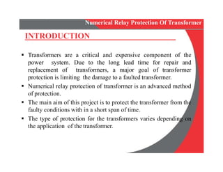  Transformers are a critical and expensive component of the
power system. Due to the long lead time for repair and
replacement of transformers, a major goal of transformer
protection is limiting the damage to a faulted transformer.
 Numerical relay protection of transformer is an advanced method
of protection.
 The main aim of this project is to protect the transformer from the
faulty conditions with in a short span of time.
 The type of protection for the transformers varies depending on
the application of the transformer.
INTRODUCTION
Numerical Relay Protection Of Transformer
 Transformers are a critical and expensive component of the
power system. Due to the long lead time for repair and
replacement of transformers, a major goal of transformer
protection is limiting the damage to a faulted transformer.
 Numerical relay protection of transformer is an advanced method
of protection.
 The main aim of this project is to protect the transformer from the
faulty conditions with in a short span of time.
 The type of protection for the transformers varies depending on
the application of the transformer.
 