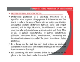 Numerical Relay Protection Of Transformer
 DIFFERENTIAL PROTECTION:
 Differential protection is a unit-type protection for a
specified zone or piece of equipment. It is based on the fact
that it is only in the case of faults internal to the zone that the
differential current (difference between input and output
currents) will be high. However, the differential current can
sometimes be substantial even without an internal fault. This
is due to certain characteristics of current transformers
(different saturation levels, nonlinearities) measuring the
input and output currents, and of the power transformer being
protected.
 It is based on the fact that any fault within an electrical
equipment would cause the current entering it to be different
from the current leaving it.
 By comparing the two currents either in magnitude or in
phase or in both, fault can be determined.
Numerical Relay Protection Of Transformer
 DIFFERENTIAL PROTECTION:
 Differential protection is a unit-type protection for a
specified zone or piece of equipment. It is based on the fact
that it is only in the case of faults internal to the zone that the
differential current (difference between input and output
currents) will be high. However, the differential current can
sometimes be substantial even without an internal fault. This
is due to certain characteristics of current transformers
(different saturation levels, nonlinearities) measuring the
input and output currents, and of the power transformer being
protected.
 It is based on the fact that any fault within an electrical
equipment would cause the current entering it to be different
from the current leaving it.
 By comparing the two currents either in magnitude or in
phase or in both, fault can be determined.
 