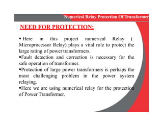 Numerical Relay Protection Of Transformer
NEED FOR PROTECTION:
 Here in this project numerical Relay (
Microprocessor Relay) plays a vital role to protect the
large rating of power transformers.
Fault detection and correction is necessary for the
safe operation of transformer.
Protection of large power transformers is perhaps the
most challenging problem in the power system
relaying.
Here we are using numerical relay for the protection
of Power Transformer.
Microprocessor Relay) plays a vital role to protect the
large rating of power transformers.
Fault detection and correction is necessary for the
safe operation of transformer.
Protection of large power transformers is perhaps the
most challenging problem in the power system
relaying.
Here we are using numerical relay for the protection
of Power Transformer.
 