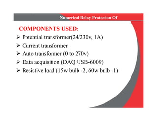 Numerical Relay Protection Of
Transformer
COMPONENTS USED:
 Potential transformer(24/230v, 1A)
 Current transformer
 Auto transformer (0 to 270v)
 Data acquisition (DAQ USB-6009)
 Resistive load (15w bulb -2, 60w bulb -1)
COMPONENTS USED:
 Potential transformer(24/230v, 1A)
 Current transformer
 Auto transformer (0 to 270v)
 Data acquisition (DAQ USB-6009)
 Resistive load (15w bulb -2, 60w bulb -1)
 