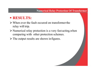 Numerical Relay Protection Of Transformer
 RESULTS:
 When ever the fault occured on transformerthe
relay will trip.
 Numerical relay protection is a very fast acting,when
comparing with other protection schemes.
 The output results are shown infigures.
 When ever the fault occured on transformerthe
relay will trip.
 Numerical relay protection is a very fast acting,when
comparing with other protection schemes.
 The output results are shown infigures.
 
