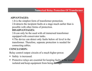 Numerical Relay Protection Of Transformer
ADVANTAGES:
1.It is the simplest form of transformer protection.
2.It detects the incipient faults at a stage much earlier than is
possible with other forms of protection.
DISADVANTAGES:
3.It can only be the used with oil immersed transformer
equipped with conservator tanks.
4.The device can detect only faults below oil level in the
transformer. Therefore, separate protection is needed for
connecting cables.
CONCLUSION:
Relay control output circuits of a much higher power.
 Safety is increased.
 Protective relays are essential for keeping faults in the system
isolated and keep equipment from being damage.
Numerical Relay Protection Of Transformer
ADVANTAGES:
1.It is the simplest form of transformer protection.
2.It detects the incipient faults at a stage much earlier than is
possible with other forms of protection.
DISADVANTAGES:
3.It can only be the used with oil immersed transformer
equipped with conservator tanks.
4.The device can detect only faults below oil level in the
transformer. Therefore, separate protection is needed for
connecting cables.
CONCLUSION:
Relay control output circuits of a much higher power.
 Safety is increased.
 Protective relays are essential for keeping faults in the system
isolated and keep equipment from being damage.
 