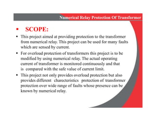 Numerical Relay Protection Of Transformer
 SCOPE:
 This project aimed at providing protection to the transformer
from numerical relay. This project can be used for many faults
which are sensed by current.
 For overload protection of transformers this project is to be
modified by using numerical relay. The actual operating
current of transformer is monitored continuously and that
is compared with the safe value of current limit.
 This project not only provides overload protection but also
provides different charecteristics protection of transformer
protection over wide range of faults whose presence can be
known by numerical relay.
 This project aimed at providing protection to the transformer
from numerical relay. This project can be used for many faults
which are sensed by current.
 For overload protection of transformers this project is to be
modified by using numerical relay. The actual operating
current of transformer is monitored continuously and that
is compared with the safe value of current limit.
 This project not only provides overload protection but also
provides different charecteristics protection of transformer
protection over wide range of faults whose presence can be
known by numerical relay.
 
