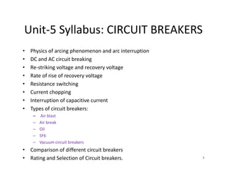 Unit-5 Syllabus: CIRCUIT BREAKERS
• Physics of arcing phenomenon and arc interruption
• DC and AC circuit breaking
• Re-striking voltage and recovery voltage
• Rate of rise of recovery voltage
• Resistance switching
• Current chopping
• Interruption of capacitive current
• Types of circuit breakers:
– Air blast
– Air break
– Oil
– SF6
– Vacuum circuit breakers
• Comparison of different circuit breakers
• Rating and Selection of Circuit breakers.
• Physics of arcing phenomenon and arc interruption
• DC and AC circuit breaking
• Re-striking voltage and recovery voltage
• Rate of rise of recovery voltage
• Resistance switching
• Current chopping
• Interruption of capacitive current
• Types of circuit breakers:
– Air blast
– Air break
– Oil
– SF6
– Vacuum circuit breakers
• Comparison of different circuit breakers
• Rating and Selection of Circuit breakers. 3
 