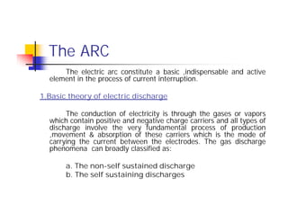The ARC
The electric arc constitute a basic ,indispensable and active
element in the process of current interruption.
1.Basic theory of electric discharge
The conduction of electricity is through the gases or vapors
which contain positive and negative charge carriers and all types of
discharge involve the very fundamental process of production
,movement & absorption of these carriers which is the mode of
carrying the current between the electrodes. The gas discharge
phenomena can broadly classified as:
a. The non-self sustained discharge
b. The self sustaining discharges
The electric arc constitute a basic ,indispensable and active
element in the process of current interruption.
1.Basic theory of electric discharge
The conduction of electricity is through the gases or vapors
which contain positive and negative charge carriers and all types of
discharge involve the very fundamental process of production
,movement & absorption of these carriers which is the mode of
carrying the current between the electrodes. The gas discharge
phenomena can broadly classified as:
a. The non-self sustained discharge
b. The self sustaining discharges
 