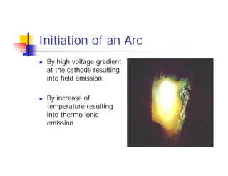 Initiation of an Arc
 By high voltage gradient
at the cathode resulting
into field emission.
 By increase of
temperature resulting
into thermo ionic
emission
 By high voltage gradient
at the cathode resulting
into field emission.
 By increase of
temperature resulting
into thermo ionic
emission
 