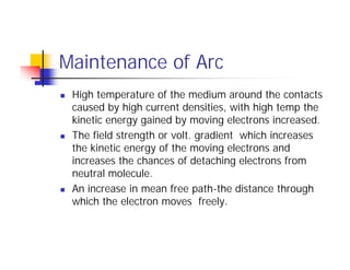 Maintenance of Arc
 High temperature of the medium around the contacts
caused by high current densities, with high temp the
kinetic energy gained by moving electrons increased.
 The field strength or volt. gradient which increases
the kinetic energy of the moving electrons and
increases the chances of detaching electrons from
neutral molecule.
 An increase in mean free path-the distance through
which the electron moves freely.
 High temperature of the medium around the contacts
caused by high current densities, with high temp the
kinetic energy gained by moving electrons increased.
 The field strength or volt. gradient which increases
the kinetic energy of the moving electrons and
increases the chances of detaching electrons from
neutral molecule.
 An increase in mean free path-the distance through
which the electron moves freely.
 