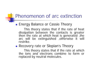Phenomenon of arc extinction
 Energy Balance or Cassie Theory
This theory states that if the rate of heat
dissipation between the contacts is greater
then the rate at which heat is generated ,the
arc will be extinguished ,otherwise it will
restrike.
 Recovery rate or Slepian’s Theory
This theory states that if the rate at which
the ions and electrons combine to form or
replaced by neutral molecules.
 Energy Balance or Cassie Theory
This theory states that if the rate of heat
dissipation between the contacts is greater
then the rate at which heat is generated ,the
arc will be extinguished ,otherwise it will
restrike.
 Recovery rate or Slepian’s Theory
This theory states that if the rate at which
the ions and electrons combine to form or
replaced by neutral molecules.
 