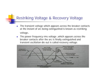 Restriking Voltage & Recovery Voltage
 The transient voltage which appears across the breaker contacts
at the instant of arc being extinguished is known as restriking
voltage.
 The power frequency rms voltage ,which appears across the
breaker contacts after the arc is finally extinguished and
transient oscillation die out is called recovery voltage.
 The transient voltage which appears across the breaker contacts
at the instant of arc being extinguished is known as restriking
voltage.
 The power frequency rms voltage ,which appears across the
breaker contacts after the arc is finally extinguished and
transient oscillation die out is called recovery voltage.
 
