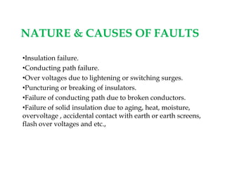 NATURE & CAUSES OF FAULTS
•Insulation failure.
•Conducting path failure.
•Over voltages due to lightening or switching surges.
•Puncturing or breaking of insulators.
•Failure of conducting path due to broken conductors.
•Failure of solid insulation due to aging, heat, moisture,
overvoltage , accidental contact with earth or earth screens,
flash over voltages and etc.,
•Insulation failure.
•Conducting path failure.
•Over voltages due to lightening or switching surges.
•Puncturing or breaking of insulators.
•Failure of conducting path due to broken conductors.
•Failure of solid insulation due to aging, heat, moisture,
overvoltage , accidental contact with earth or earth screens,
flash over voltages and etc.,
 