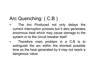 Arc Quenching: ( C.B )
• The Arc Produced not only delays the
current interruption process but it also generates
enormous heat which may cause damage to the
system or to the circuit breaker itself.
• Therefore main problem in a C.B is to
extinguish the arc within the shortest possible
time so the heat generated by it may not reach a
dangerous value.
Arc Quenching: ( C.B )
• The Arc Produced not only delays the
current interruption process but it also generates
enormous heat which may cause damage to the
system or to the circuit breaker itself.
• Therefore main problem in a C.B is to
extinguish the arc within the shortest possible
time so the heat generated by it may not reach a
dangerous value.
 