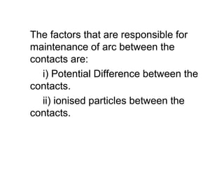 The factors that are responsible for
maintenance of arc between the
contacts are:
i) Potential Difference between the
contacts.
ii) ionised particles between the
contacts.
The factors that are responsible for
maintenance of arc between the
contacts are:
i) Potential Difference between the
contacts.
ii) ionised particles between the
contacts.
 