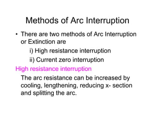 Methods of Arc Interruption
• There are two methods of Arc Interruption
or Extinction are
i) High resistance interruption
ii) Current zero interruption
High resistance interruption
The arc resistance can be increased by
cooling, lengthening, reducing x- section
and splitting the arc.
• There are two methods of Arc Interruption
or Extinction are
i) High resistance interruption
ii) Current zero interruption
High resistance interruption
The arc resistance can be increased by
cooling, lengthening, reducing x- section
and splitting the arc.
 