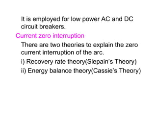 It is employed for low power AC and DC
circuit breakers.
Current zero interruption
There are two theories to explain the zero
current interruption of the arc.
i) Recovery rate theory(Slepain’s Theory)
ii) Energy balance theory(Cassie’s Theory)
It is employed for low power AC and DC
circuit breakers.
Current zero interruption
There are two theories to explain the zero
current interruption of the arc.
i) Recovery rate theory(Slepain’s Theory)
ii) Energy balance theory(Cassie’s Theory)
 
