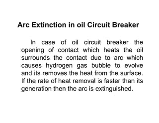 Arc Extinction in oil Circuit Breaker
In case of oil circuit breaker the
opening of contact which heats the oil
surrounds the contact due to arc which
causes hydrogen gas bubble to evolve
and its removes the heat from the surface.
If the rate of heat removal is faster than its
generation then the arc is extinguished.
In case of oil circuit breaker the
opening of contact which heats the oil
surrounds the contact due to arc which
causes hydrogen gas bubble to evolve
and its removes the heat from the surface.
If the rate of heat removal is faster than its
generation then the arc is extinguished.
 