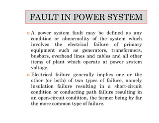  A power system fault may be defined as any
condition or abnormality of the system which
involves the electrical failure of primary
equipment such as generators, transformers,
busbars, overhead lines and cables and all other
items of plant which operate at power system
voltage.
 Electrical failure generally implies one or the
other (or both) of two types of failure, namely
insulation failure resulting in a short-circuit
condition or conducting path failure resulting in
an open-circuit condition, the former being by far
the more common type of failure.
FAULT IN POWER SYSTEM
 A power system fault may be defined as any
condition or abnormality of the system which
involves the electrical failure of primary
equipment such as generators, transformers,
busbars, overhead lines and cables and all other
items of plant which operate at power system
voltage.
 Electrical failure generally implies one or the
other (or both) of two types of failure, namely
insulation failure resulting in a short-circuit
condition or conducting path failure resulting in
an open-circuit condition, the former being by far
the more common type of failure.
 