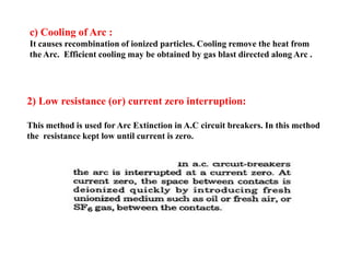 c) Cooling of Arc :
It causes recombination of ionized particles. Cooling remove the heat from
the Arc. Efficient cooling may be obtained by gas blast directed along Arc .
2) Low resistance (or) current zero interruption:
This method is used for Arc Extinction in A.C circuit breakers. In this method
the resistance kept low until current is zero.
2) Low resistance (or) current zero interruption:
This method is used for Arc Extinction in A.C circuit breakers. In this method
the resistance kept low until current is zero.
 