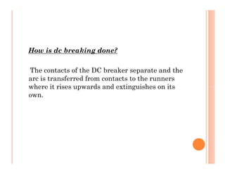 How is dc breaking done?
The contacts of the DC breaker separate and the
arc is transferred from contacts to the runners
where it rises upwards and extinguishes on its
own.
How is dc breaking done?
The contacts of the DC breaker separate and the
arc is transferred from contacts to the runners
where it rises upwards and extinguishes on its
own.
 