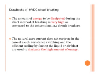 Drawbacks of HVDC circuit breaking
 The amount of energy to be dissipated during the
short interval of breaking is very high as
compared to the conventional a.c circuit breakers
 The natural zero current does not occur as in the
case of a.c cb, resistance switching and the
efficient cooling by forcing the liquid or air blast
are used to dissipate the high amount of energy.
Drawbacks of HVDC circuit breaking
 The amount of energy to be dissipated during the
short interval of breaking is very high as
compared to the conventional a.c circuit breakers
 The natural zero current does not occur as in the
case of a.c cb, resistance switching and the
efficient cooling by forcing the liquid or air blast
are used to dissipate the high amount of energy.
 