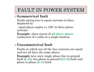  Symmetrical fault
Faults giving rise to equal currents in lines
displaced by
equal phase angles i.e 120o in three phase
systems.
Example: short circuit of all three phase
conductors of a cable at a single location
 Unsymmetrical fault
Faults in which not all the line currents are equal
and not all have the same phase.
Example (any one): single phase line to ground
fault (L-G), two phase to ground (LL-G) fault and
phase to phase (L-L) fault.
FAULT IN POWER SYSTEM
 Symmetrical fault
Faults giving rise to equal currents in lines
displaced by
equal phase angles i.e 120o in three phase
systems.
Example: short circuit of all three phase
conductors of a cable at a single location
 Unsymmetrical fault
Faults in which not all the line currents are equal
and not all have the same phase.
Example (any one): single phase line to ground
fault (L-G), two phase to ground (LL-G) fault and
phase to phase (L-L) fault.
 