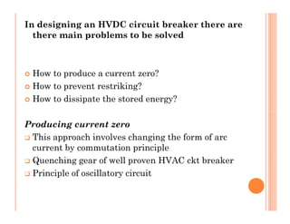In designing an HVDC circuit breaker there are
there main problems to be solved
 How to produce a current zero?
 How to prevent restriking?
 How to dissipate the stored energy?
Producing current zero
 This approach involves changing the form of arc
current by commutation principle
 Quenching gear of well proven HVAC ckt breaker
 Principle of oscillatory circuit
In designing an HVDC circuit breaker there are
there main problems to be solved
 How to produce a current zero?
 How to prevent restriking?
 How to dissipate the stored energy?
Producing current zero
 This approach involves changing the form of arc
current by commutation principle
 Quenching gear of well proven HVAC ckt breaker
 Principle of oscillatory circuit
 